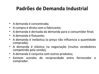 Padrões de Demanda Industrial
•
•
•
•
•

A demanda é concentrada;
A compra é direta com o fabricante;
A demanda é derivada da demanda para o consumidor final;
A demanda é flutuante;
A demanda é inelástica (o preço não influencia a quantidade
comprada);
• A demanda é elástica na negociação (muitos vendedores
competindo pela venda);
• A demanda é conjunta com outros produtos;
• Existem acordos de reciprocidade entre fornecedor e
comprador.

 