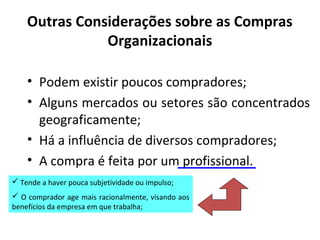 Outras Considerações sobre as Compras
Organizacionais
• Podem existir poucos compradores;
• Alguns mercados ou setores são concentrados
geograficamente;
• Há a influência de diversos compradores;
• A compra é feita por um profissional.
 Tende a haver pouca subjetividade ou impulso;
 O comprador age mais racionalmente, visando aos
benefícios da empresa em que trabalha;

 