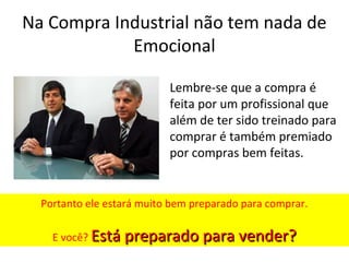 Na Compra Industrial não tem nada de
Emocional
Lembre-se que a compra é
feita por um profissional que
além de ter sido treinado para
comprar é também premiado
por compras bem feitas.

Portanto ele estará muito bem preparado para comprar.
E você? Está preparado para vender?

 