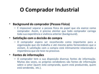 O Comprador Industrial
• Background do comprador (Pessoa Física)
– É impossível separar a pessoa física do papel que ela exerce como
comprador. Assim, é preciso atentar que todo comprador carrega
toda sua experiência e vivência anterior (background).

• Satisfação com a decisão de compra
– O comprador espera ser reconhecido como importante para a
organização que ele trabalha e até mesmo pelos fornecedores que o
visitam. A satisfação com a compra está intimamente relacionada a
importância que ele teve no processo.

• Fontes de informações
– O comprador tem a sua disposição diversas fontes de informação.
Muitas das vezes, os próprios vendedores são fontes de informação
sobre o setor (quem está comprando, quem está produzindo, quem
está vendendo, etc.).

 