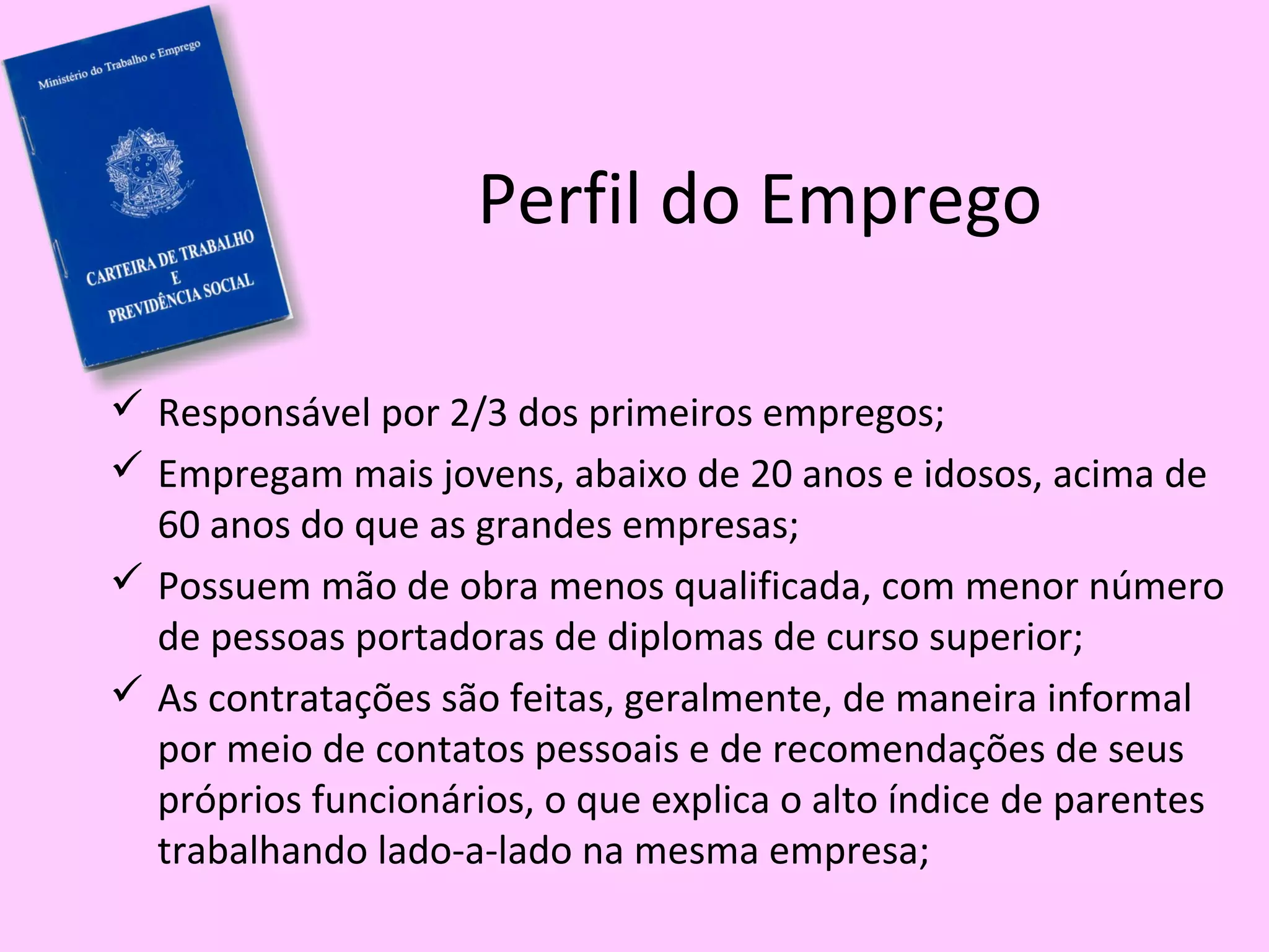 Perfil do Emprego
 Responsável por 2/3 dos primeiros empregos;
 Empregam mais jovens, abaixo de 20 anos e idosos, acima de
60 anos do que as grandes empresas;
 Possuem mão de obra menos qualificada, com menor número
de pessoas portadoras de diplomas de curso superior;
 As contratações são feitas, geralmente, de maneira informal
por meio de contatos pessoais e de recomendações de seus
próprios funcionários, o que explica o alto índice de parentes
trabalhando lado-a-lado na mesma empresa;
 