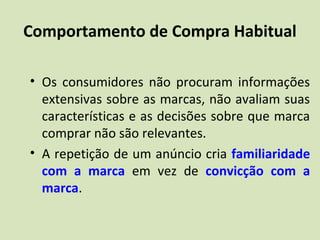 Comportamento de Compra Habitual
• Os consumidores não procuram informações
extensivas sobre as marcas, não avaliam suas
características e as decisões sobre que marca
comprar não são relevantes.
• A repetição de um anúncio cria familiaridade
com a marca em vez de convicção com a
marca.
 