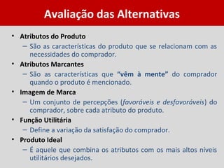 Avaliação das Alternativas
• Atributos do Produto
– São as características do produto que se relacionam com as
necessidades do comprador.
• Atributos Marcantes
– São as características que “vêm à mente” do comprador
quando o produto é mencionado.
• Imagem de Marca
– Um conjunto de percepções (favoráveis e desfavoráveis) do
comprador, sobre cada atributo do produto.
• Função Utilitária
– Define a variação da satisfação do comprador.
• Produto Ideal
– É aquele que combina os atributos com os mais altos níveis
utilitários desejados.
 