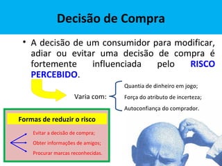 Decisão de Compra
• A decisão de um consumidor para modificar,
adiar ou evitar uma decisão de compra é
fortemente influenciada pelo RISCO
PERCEBIDO.
Quantia de dinheiro em jogo;
Força do atributo de incerteza;
Autoconfiança do comprador.
Varia com:
Formas de reduzir o risco
Evitar a decisão de compra;
Obter informações de amigos;
Procurar marcas reconhecidas.
 