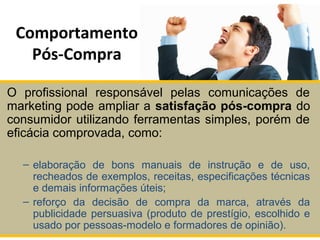 Comportamento
Pós-Compra
O profissional responsável pelas comunicações de
marketing pode ampliar a satisfação pós-compra do
consumidor utilizando ferramentas simples, porém de
eficácia comprovada, como:
– elaboração de bons manuais de instrução e de uso,
recheados de exemplos, receitas, especificações técnicas
e demais informações úteis;
– reforço da decisão de compra da marca, através da
publicidade persuasiva (produto de prestígio, escolhido e
usado por pessoas-modelo e formadores de opinião).
 