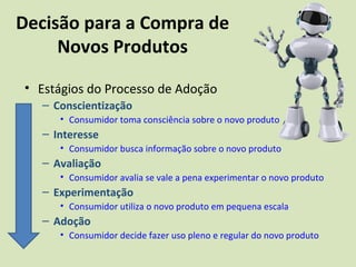 Decisão para a Compra de
Novos Produtos
• Estágios do Processo de Adoção
– Conscientização
• Consumidor toma consciência sobre o novo produto
– Interesse
• Consumidor busca informação sobre o novo produto
– Avaliação
• Consumidor avalia se vale a pena experimentar o novo produto
– Experimentação
• Consumidor utiliza o novo produto em pequena escala
– Adoção
• Consumidor decide fazer uso pleno e regular do novo produto
 