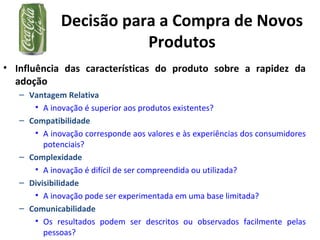 Decisão para a Compra de Novos
Produtos
• Influência das características do produto sobre a rapidez da
adoção
– Vantagem Relativa
• A inovação é superior aos produtos existentes?
– Compatibilidade
• A inovação corresponde aos valores e às experiências dos consumidores
potenciais?
– Complexidade
• A inovação é difícil de ser compreendida ou utilizada?
– Divisibilidade
• A inovação pode ser experimentada em uma base limitada?
– Comunicabilidade
• Os resultados podem ser descritos ou observados facilmente pelas
pessoas?
 