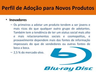 Perfil de Adoção para Novos Produtos
• Inovadores
– Os primeiros a adotar um produto tendem a ser jovens e
mais ricos do que qualquer outro grupo de adotantes.
Também tem a tendência de ter um status social mais alto
e mais relacionamentos sociais e cosmopolitas, e
provavelmente dependem mais das fontes de informação
impessoais do que de vendedores ou outras fontes de
boca a boca.
– 2,5 % do mercado-alvo.
 