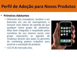 Perfil de Adoção para Novos Produtos
• Primeiros Adotantes
– Diferente dos inovadores, tendem a ser
bairristas em vez de cosmopolitas, e
incluem mais líderes de opinião do que
qualquer outro grupo de adotantes.
Mais bem integrado e respeitado pelos
membros de seu sistema social, este
grupo representa os agentes de
mudança através dos quais os gerentes
de marketing podem trabalhar para
acelerar a aceitação do produto.
– 13,5 % do mercado alvo.
 