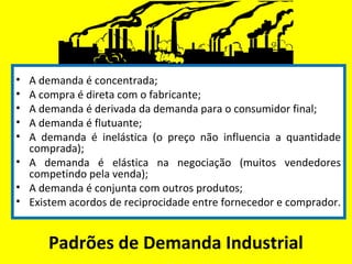 Padrões de Demanda Industrial
• A demanda é concentrada;
• A compra é direta com o fabricante;
• A demanda é derivada da demanda para o consumidor final;
• A demanda é flutuante;
• A demanda é inelástica (o preço não influencia a quantidade
comprada);
• A demanda é elástica na negociação (muitos vendedores
competindo pela venda);
• A demanda é conjunta com outros produtos;
• Existem acordos de reciprocidade entre fornecedor e comprador.
 