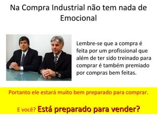 Na Compra Industrial não tem nada de
Emocional
Lembre-se que a compra é
feita por um profissional que
além de ter sido treinado para
comprar é também premiado
por compras bem feitas.
Portanto ele estará muito bem preparado para comprar.
E você? Está preparado para vender?
Está preparado para vender?
 