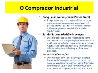 O Comprador Industrial
• Background do comprador (Pessoa Física)
– É impossível separar a pessoa física do papel
que ela exerce como comprador. Assim, é
preciso atentar que todo comprador carrega
toda sua experiência e vivência anterior
(background).
• Satisfação com a decisão de compra
– O comprador espera ser reconhecido como
importante para a organização que ele trabalha
e até mesmo pelos fornecedores que o visitam.
A satisfação com a compra está intimamente
relacionada a importância que ele teve no
processo.
• Fontes de informações
– O comprador tem a sua disposição diversas
fontes de informação. Muitas das vezes, os
próprios vendedores são fontes de informação
sobre o setor (quem está comprando, quem
está produzindo, quem está vendendo, etc.).
 