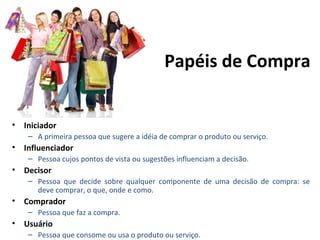 • Iniciador
– A primeira pessoa que sugere a idéia de comprar o produto ou serviço.
• Influenciador
– Pessoa cujos pontos de vista ou sugestões influenciam a decisão.
• Decisor
– Pessoa que decide sobre qualquer componente de uma decisão de compra: se
deve comprar, o que, onde e como.
• Comprador
– Pessoa que faz a compra.
• Usuário
– Pessoa que consome ou usa o produto ou serviço.
Papéis de Compra
 