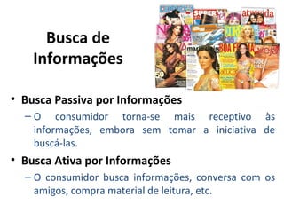 Busca de
Informações
• Busca Passiva por Informações
– O consumidor torna-se mais receptivo às
informações, embora sem tomar a iniciativa de
buscá-las.
• Busca Ativa por Informações
– O consumidor busca informações, conversa com os
amigos, compra material de leitura, etc.
 