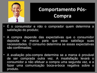 Comportamento Pós-
Compra
• É o consumidor e não o comprador quem determina a
satisfação do produto;
• A compra depende das expectativas que o consumidor
deposita na marca para que essa satisfaça suas
necessidades. O consumo determina se essas expectativas
são confirmadas;
• A avaliação pós-compra determina se a marca é provável
de ser comprada outra vez. A insatisfação levará o
consumidor a não efetuar a compra uma segunda vez, e a
fazer uma comunicação boca-a-boca negativa sobre o
produto.
 