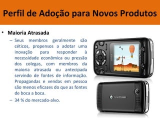 Perfil de Adoção para Novos Produtos
• Maioria Atrasada
– Seus membros geralmente são
céticos, propensos a adotar uma
inovação para responder à
necessidade econômica ou pressão
dos colegas, com membros da
maioria atrasada ou antecipada
servindo de fontes de informação.
Propagandas e vendas em pessoa
são menos eficazes do que as fontes
de boca a boca.
– 34 % do mercado-alvo.
 
