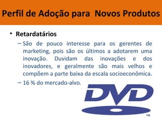 Perfil de Adoção para Novos Produtos
• Retardatários
– São de pouco interesse para os gerentes de
marketing, pois são os últimos a adotarem uma
inovação. Duvidam das inovações e dos
inovadores, e geralmente são mais velhos e
compõem a parte baixa da escala socioeconômica.
– 16 % do mercado-alvo.
 
