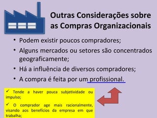 Outras Considerações sobre
as Compras Organizacionais
• Podem existir poucos compradores;
• Alguns mercados ou setores são concentrados
geograficamente;
• Há a influência de diversos compradores;
• A compra é feita por um profissional.
 Tende a haver pouca subjetividade ou
impulso;
 O comprador age mais racionalmente,
visando aos benefícios da empresa em que
trabalha;
 