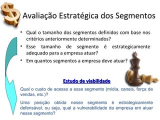 Avaliação Estratégica dos Segmentos
• Qual o tamanho dos segmentos definidos com base nos
critérios anteriormente determinados?
• Esse tamanho de segmento é estrategicamente
adequado para a empresa atuar?
• Em quantos segmentos a empresa deve atuar?
Qual o custo de acesso a esse segmento (mídia, canais, força de
vendas, etc.)?
Uma posição obtida nesse segmento é estrategicamente
defensável, ou seja, qual a vulnerabilidade da empresa em atuar
nesse segmento?
Estudo de viabilidadeEstudo de viabilidade
 