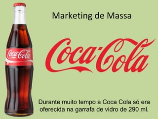 Marketing de Massa
Durante muito tempo a Coca Cola só era
oferecida na garrafa de vidro de 290 ml.
 