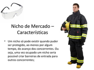 Nicho de Mercado –
Características
• Um nicho só pode existir quando puder
ser protegido, ao menos por algum
tempo, do avanço dos concorrentes. Ou
seja, uma vez ocupado um nicho seria
possível criar barreiras de entrada para
outros concorrentes;
 