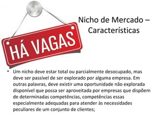 Nicho de Mercado –
Características
• Um nicho deve estar total ou parcialmente desocupado, mas
deve ser passível de ser explorado por alguma empresa. Em
outras palavras, deve existir uma oportunidade não explorada
disponível que possa ser aproveitada por empresas que dispõem
de determinadas competências, competências essas
especialmente adequadas para atender às necessidades
peculiares de um conjunto de clientes;
 