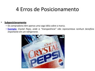 4 Erros de Posicionamento
• SubposicionamentoSubposicionamento
– Os compradores têm apenas uma vaga idéia sobre a marca.
– Exemplo: Crystal Pepsi, onde a “transparência” não representava nenhum benefício
importante em um refrigerante.
 