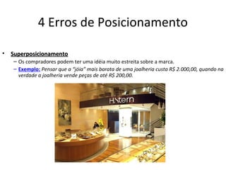 4 Erros de Posicionamento
• SuperposicionamentoSuperposicionamento
– Os compradores podem ter uma idéia muito estreita sobre a marca.
– Exemplo: Pensar que a “jóia” mais barata de uma joalheria custa R$ 2.000,00, quando na
verdade a joalheria vende peças de até R$ 200,00.
 
