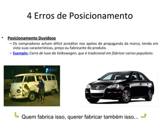 4 Erros de Posicionamento
• Posicionamento DuvidosoPosicionamento Duvidoso
– Os compradores acham difícil acreditar nos apelos de propaganda da marca, tendo em
vista suas características, preço ou fabricante do produto.
– Exemplo: Carro de luxo da Volkswagen, que é tradicional em fabricar carros populares.
Quem fabrica isso, querer fabricar também isso...
 