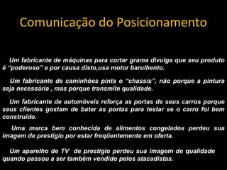 Comunicação do Posicionamento
Um fabricante de máquinas para cortar grama divulga que seu produto
é “poderoso” e por causa disto,usa motor barulhento.
Um fabricante de caminhões pinta o “chassis”, não porque a pintura
seja necessária , mas porque transmite qualidade.
Um fabricante de automóveis reforça as portas de seus carros porque
seus clientes gostam de bater as portas para testar se o carro foi bem
construído.
Uma marca bem conhecida de alimentos congelados perdeu sua
imagem de prestígio por estar freqüentemente em oferta.
Um aparelho de TV de prestígio perdeu sua imagem de qualidade
quando passou a ser também vendido pelos atacadistas.
 