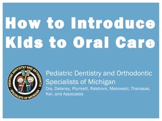 How to Introduce
Kids to Oral Care
Pediatric Dentistry and Orthodontic
Specialists of Michigan
Drs. Delaney, Plunkett, Ralstrom, Makowski, Thanasas,
Ker, and Associates
 