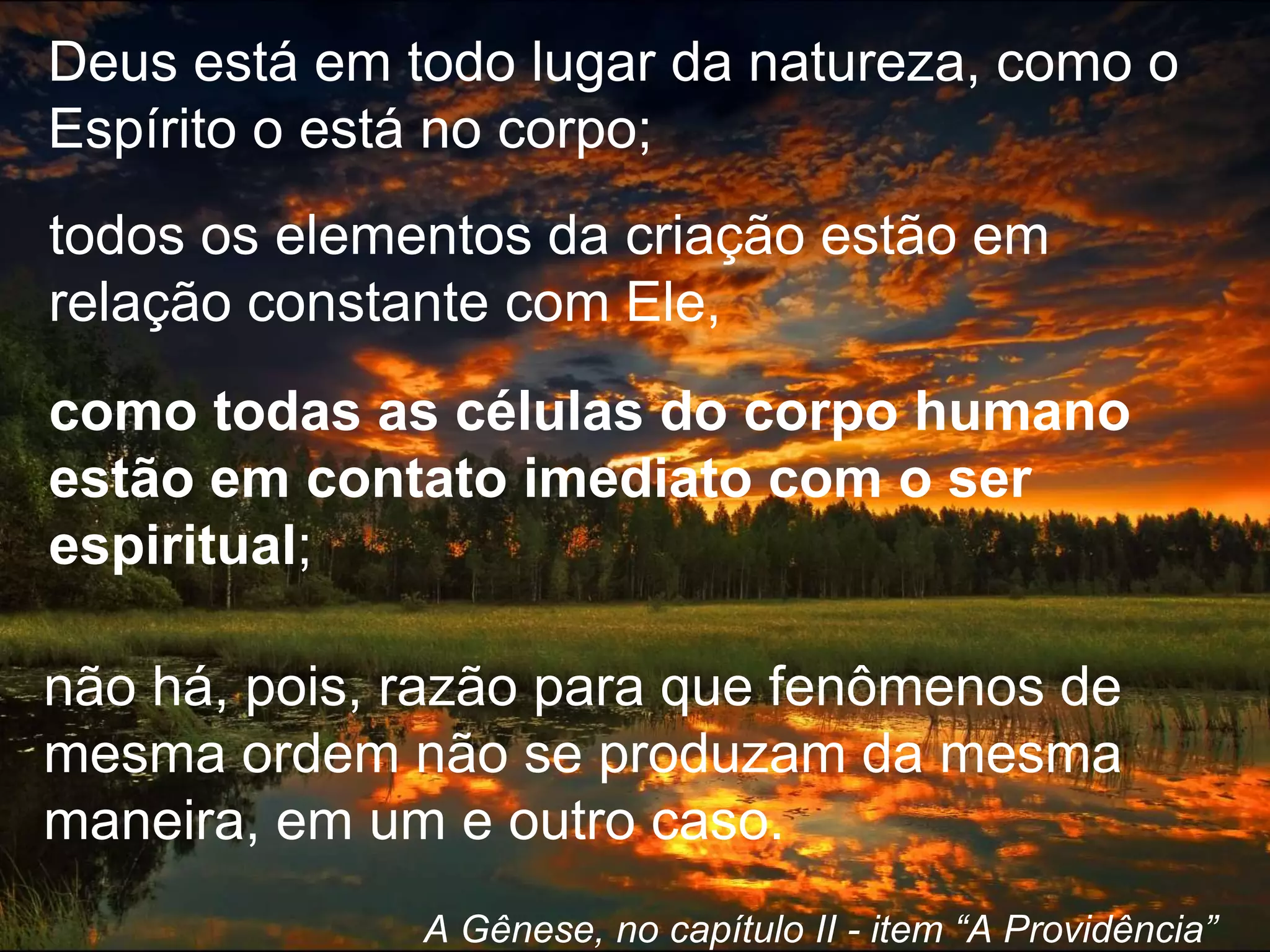 Deus está em todo lugar da natureza, como o
Espírito o está no corpo;
A Gênese, no capítulo II - item “A Providência”
todos os elementos da criação estão em
relação constante com Ele,
como todas as células do corpo humano
estão em contato imediato com o ser
espiritual;
não há, pois, razão para que fenômenos de
mesma ordem não se produzam da mesma
maneira, em um e outro caso.
 
