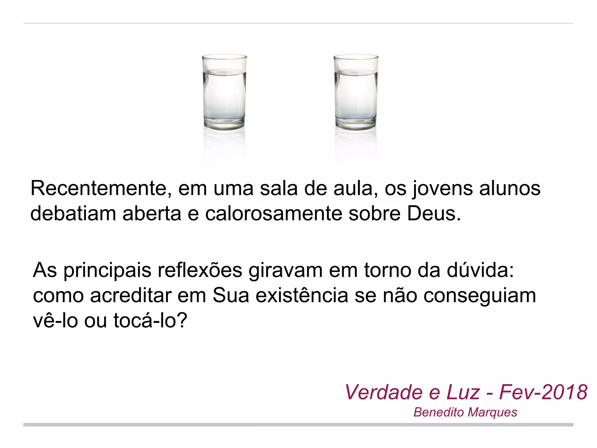 Recentemente, em uma sala de aula, os jovens alunos
debatiam aberta e calorosamente sobre Deus.
Verdade e Luz - Fev-2018
Benedito Marques
As principais reflexões giravam em torno da dúvida:
como acreditar em Sua existência se não conseguiam
vê-lo ou tocá-lo?
 