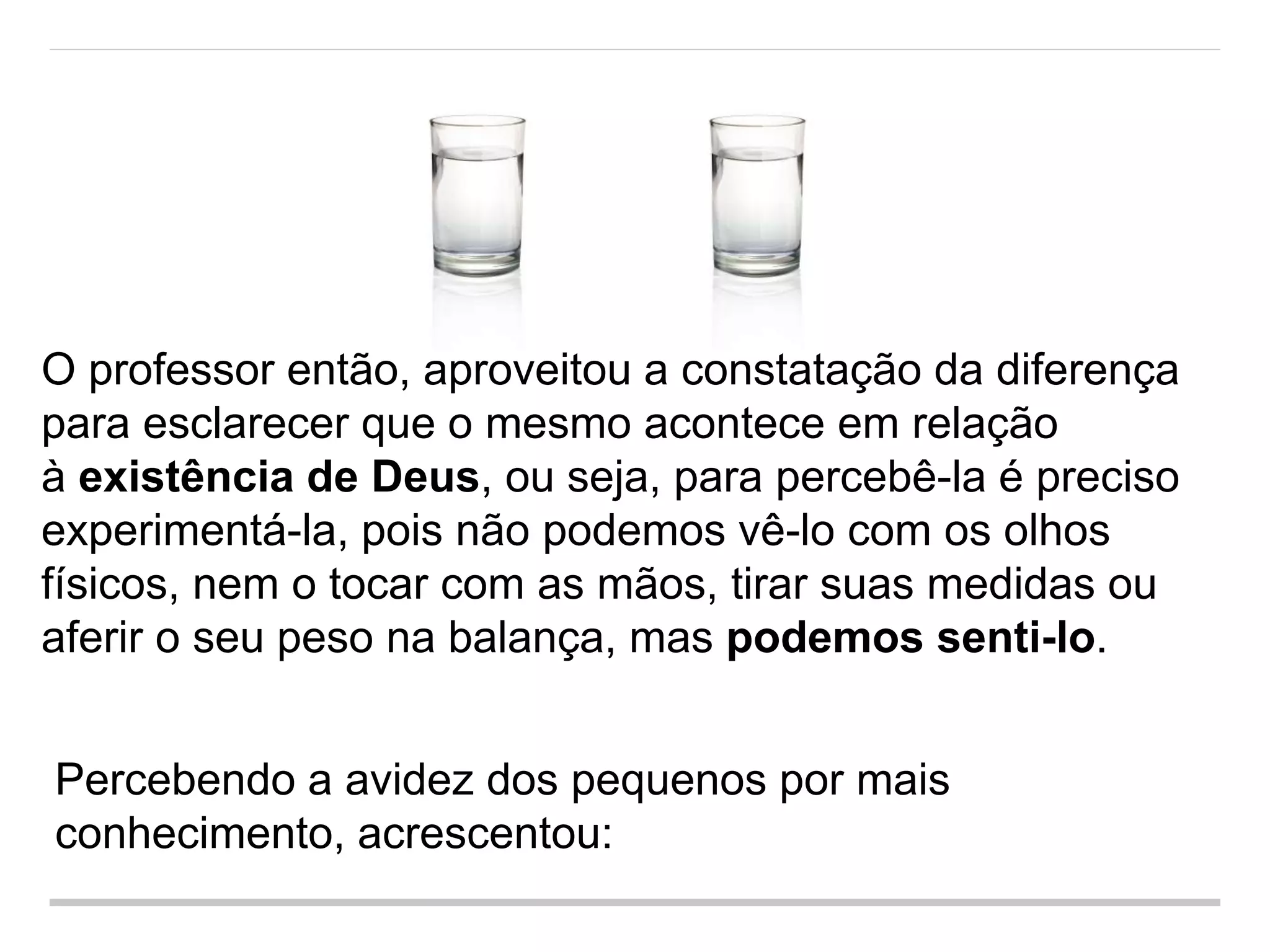 O professor então, aproveitou a constatação da diferença
para esclarecer que o mesmo acontece em relação
à existência de Deus, ou seja, para percebê-la é preciso
experimentá-la, pois não podemos vê-lo com os olhos
físicos, nem o tocar com as mãos, tirar suas medidas ou
aferir o seu peso na balança, mas podemos senti-lo.
Percebendo a avidez dos pequenos por mais
conhecimento, acrescentou:
 