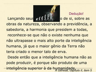 Lançando seus olhos em torno de si, sobre as
obras da natureza, observando a previdência, a
sabedoria, a harmonia que presidem a todas,
reconhece-se que não o existe nenhuma que
não ultrapasse o mais alto porte da inteligência
humana, já que o maior gênio da Terra não
teria criado o menor talo de erva.
Desde então que a inteligência humana não as
pode produzir, é porque são produto de uma
inteligência superior à da humanidade.
A Gênese, capítulo II, item 5
Dedução!
 