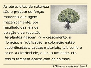 As obras ditas da natureza
são o produto de forças
materiais que agem
mecanicamente, por
resultado das leis de
atração e de repulsão
As plantas nascem -> o crescimento, a
floração, a frutificação, a coloração estão
subordinadas a causas materiais, tais como o
calor, a eletricidade, a luz, a umidade, etc.
A Gênese, capítulo II, item 6
Assim também ocorre com os animais.
 
