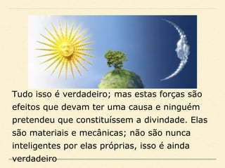 Tudo isso é verdadeiro; mas estas forças são
efeitos que devam ter uma causa e ninguém
pretendeu que constituíssem a divindade. Elas
são materiais e mecânicas; não são nunca
inteligentes por elas próprias, isso é ainda
verdadeiro
 