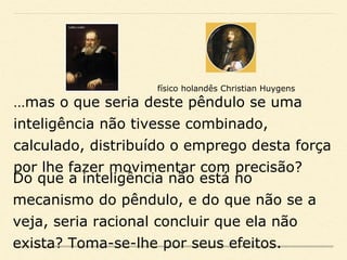 …mas o que seria deste pêndulo se uma
inteligência não tivesse combinado,
calculado, distribuído o emprego desta força
por lhe fazer movimentar com precisão?
físico holandês Christian Huygens
Do que a inteligência não está no
mecanismo do pêndulo, e do que não se a
veja, seria racional concluir que ela não
exista? Toma-se-lhe por seus efeitos.
 