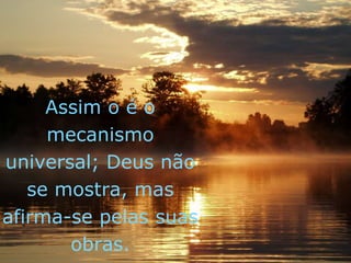 Assim o é o
mecanismo
universal; Deus não
se mostra, mas
afirma-se pelas suas
obras.
 