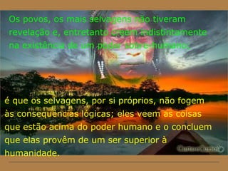 Os povos, os mais selvagens não tiveram
revelação e, entretanto creem indistintamente
na existência de um poder sobre-humano;
é que os selvagens, por si próprios, não fogem
às consequências lógicas; eles veem as coisas
que estão acima do poder humano e o concluem
que elas provêm de um ser superior à
humanidade.
 