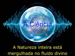 A Natureza inteira está
mergulhada no fluido divino
A Ciência
 