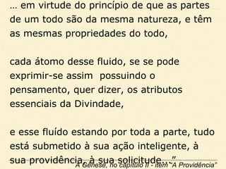 … em virtude do princípio de que as partes
de um todo são da mesma natureza, e têm
as mesmas propriedades do todo,
cada átomo desse fluido, se se pode
exprimir-se assim possuindo o
pensamento, quer dizer, os atributos
essenciais da Divindade,
e esse fluído estando por toda a parte, tudo
está submetido à sua ação inteligente, à
sua providência, à sua solicitude...”A Gênese, no capítulo II - item “A Providência”
 