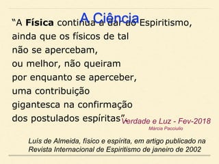 “A Física continua a dar ao Espiritismo,
ainda que os físicos de tal
não se apercebam,
ou melhor, não queiram
por enquanto se aperceber,
uma contribuição
gigantesca na confirmação
dos postulados espíritas”.
Luís de Almeida, físico e espírita, em artigo publicado na
Revista Internacional de Espiritismo de janeiro de 2002
Verdade e Luz - Fev-2018
Márcia Pacciulio
A Ciência
 