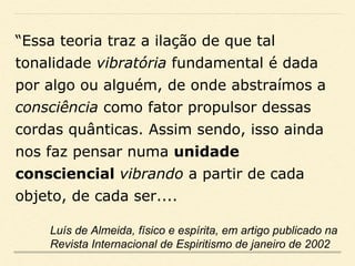 “Essa teoria traz a ilação de que tal
tonalidade vibratória fundamental é dada
por algo ou alguém, de onde abstraímos a
consciência como fator propulsor dessas
cordas quânticas. Assim sendo, isso ainda
nos faz pensar numa unidade
consciencial vibrando a partir de cada
objeto, de cada ser....
Luís de Almeida, físico e espírita, em artigo publicado na
Revista Internacional de Espiritismo de janeiro de 2002
 