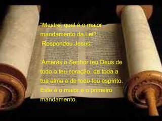 “Mestre, qual é o maior
mandamento da Lei?
Respondeu Jesus:
‘Amarás o Senhor teu Deus de
todo o teu coração, de toda a
tua alma e de todo teu espírito.
Este é o maior e o primeiro
mandamento.
Mateus 22, 36-40
 