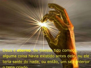 Deus é eterno. Se tivesse tido começo,
alguma coisa havia existido antes dele, ou ele
teria saído do nada, ou então, um ser anterior
 