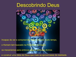 Descobrindo Deus
Incapaz de ver e compreender Deus, durante muito tempo,
o Homem tem buscado na Filosofia e na lógica
os mecanismos para entrever alguns atributos divinos
e construir uma ideia de Deus que mais se aproximasse da realidade.
 