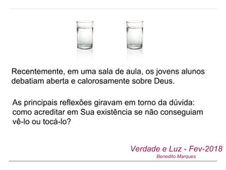 Recentemente, em uma sala de aula, os jovens alunos
debatiam aberta e calorosamente sobre Deus.
Verdade e Luz - Fev-2018
Benedito Marques
As principais reflexões giravam em torno da dúvida:
como acreditar em Sua existência se não conseguiam
vê-lo ou tocá-lo?
 