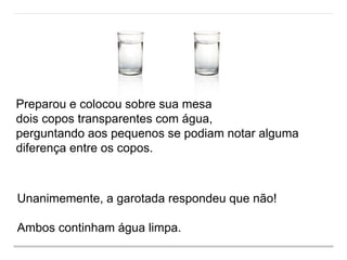 Preparou e colocou sobre sua mesa
dois copos transparentes com água,
perguntando aos pequenos se podiam notar alguma
diferença entre os copos.
Unanimemente, a garotada respondeu que não!
Ambos continham água limpa.
 