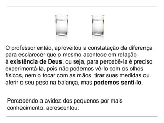 O professor então, aproveitou a constatação da diferença
para esclarecer que o mesmo acontece em relação
à existência de Deus, ou seja, para percebê-la é preciso
experimentá-la, pois não podemos vê-lo com os olhos
físicos, nem o tocar com as mãos, tirar suas medidas ou
aferir o seu peso na balança, mas podemos senti-lo.
Percebendo a avidez dos pequenos por mais
conhecimento, acrescentou:
 